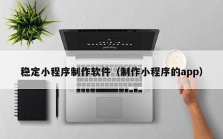 天长稳定小程序制作软件（制作小程序的app）