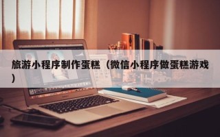 天长旅游小程序制作蛋糕（微信小程序做蛋糕游戏）